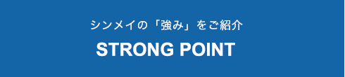 シンメイの「強み」をご紹介 STRONG POINT